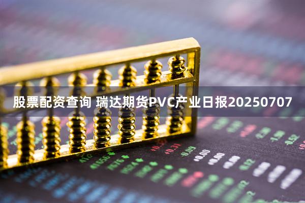 股票配资查询 瑞达期货PVC产业日报20250707