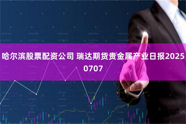 哈尔滨股票配资公司 瑞达期货贵金属产业日报20250707