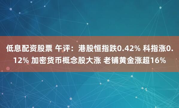 低息配资股票 午评：港股恒指跌0.42% 科指涨0.12% 加密货币概念股大涨 老铺黄金涨超16%