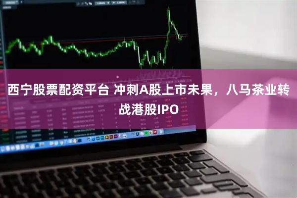 西宁股票配资平台 冲刺A股上市未果，八马茶业转战港股IPO