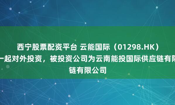 西宁股票配资平台 云能国际（01298.HK）新增一起对外投资，被投资公司为云南能投国际供应链有限公司