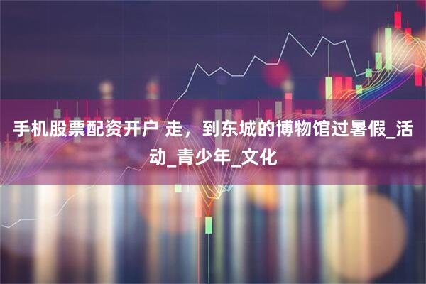 手机股票配资开户 走，到东城的博物馆过暑假_活动_青少年_文化