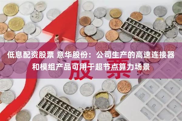 低息配资股票 意华股份：公司生产的高速连接器和模组产品可用于超节点算力场景