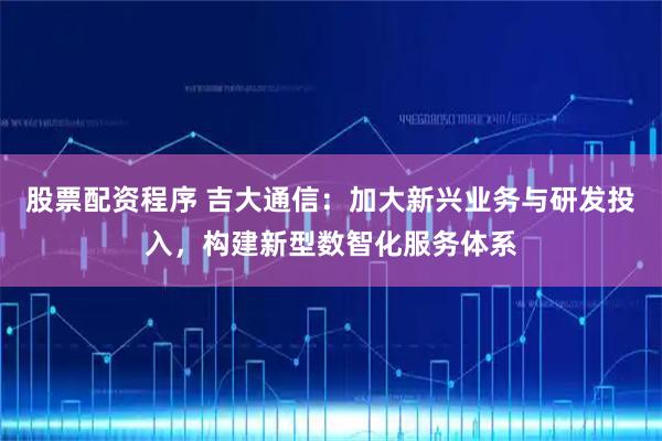股票配资程序 吉大通信：加大新兴业务与研发投入，构建新型数智化服务体系