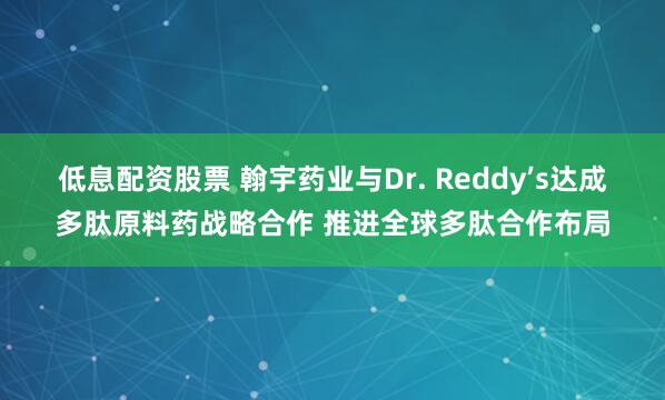 低息配资股票 翰宇药业与Dr. Reddy’s达成多肽原料药战略合作 推进全球多肽合作布局