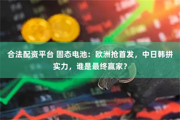 合法配资平台 固态电池：欧洲抢首发，中日韩拼实力，谁是最终赢家？