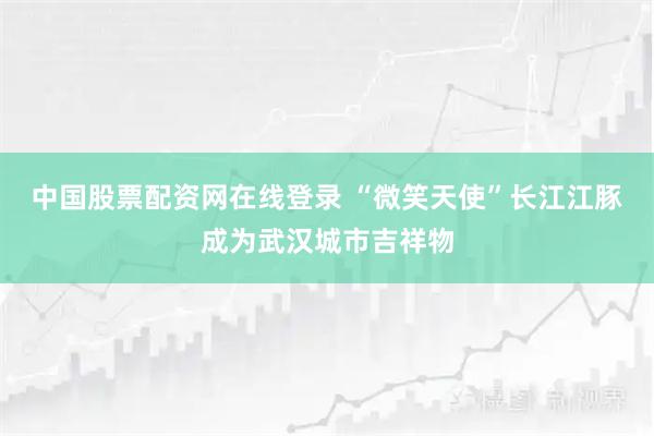 中国股票配资网在线登录 “微笑天使”长江江豚成为武汉城市吉祥物